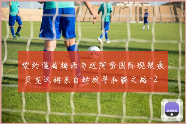 续约僵局梅西与迈阿密国际现裂痕 贝克汉姆亲自斡旋寻和解之路
