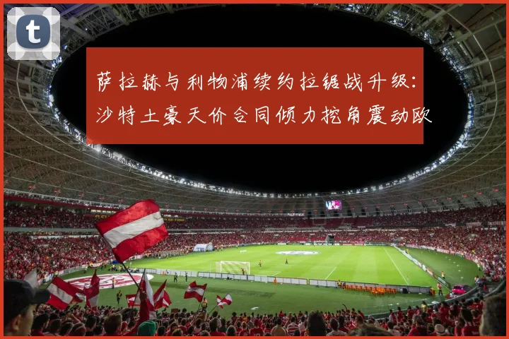 萨拉赫与利物浦续约拉锯战升级:沙特土豪天价合同倾力挖角震动欧洲足坛