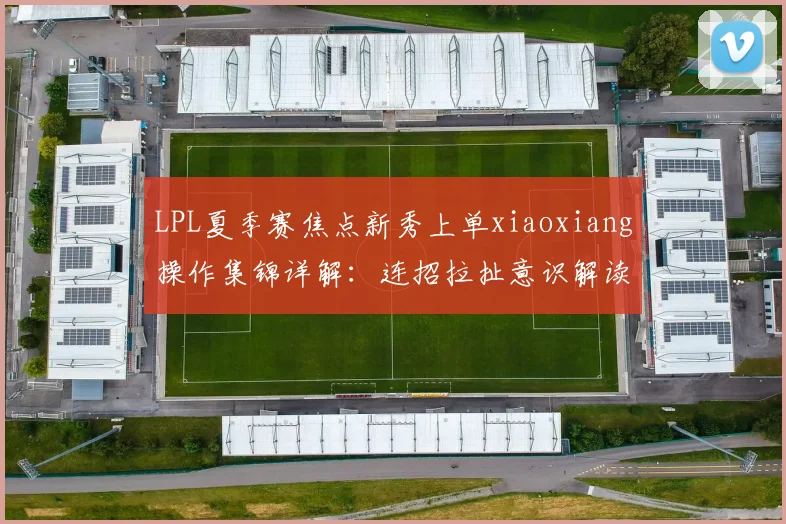 LPL夏季赛焦点新秀上单xiaoxiang操作集锦详解:连招拉扯意识解读与未来潜力深度评估