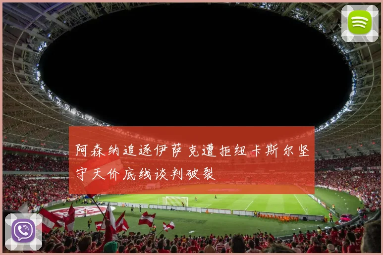 阿森纳追逐伊萨克遭拒纽卡斯尔坚守天价底线谈判破裂