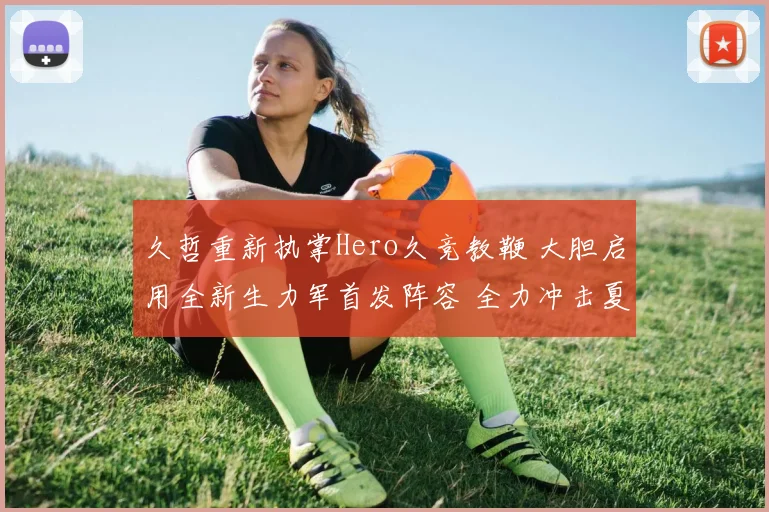 久哲重新执掌Hero久竞教鞭 大胆启用全新生力军首发阵容 全力冲击夏季赛王者宝座