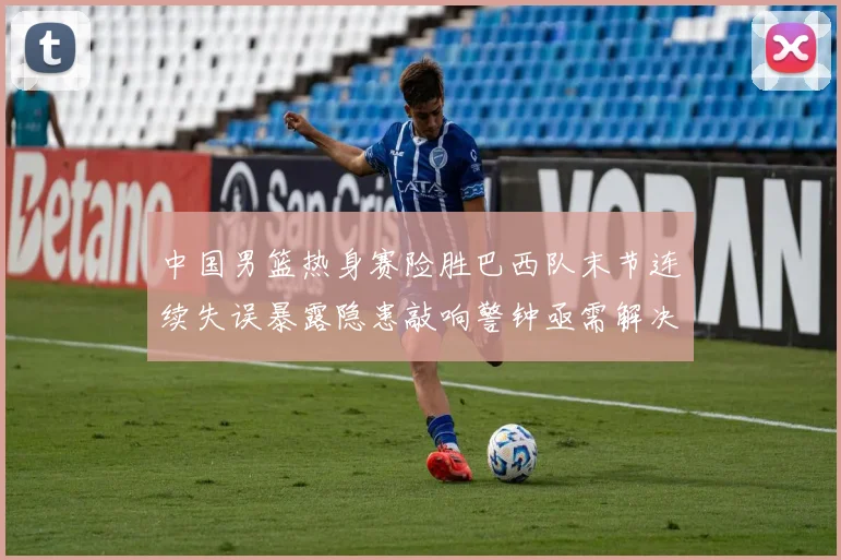 中国男篮热身赛险胜巴西队末节连续失误暴露隐患敲响警钟亟需解决