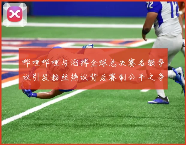 哔哩哔哩与滔搏全球总决赛名额争议引发粉丝热议背后赛制公平之争