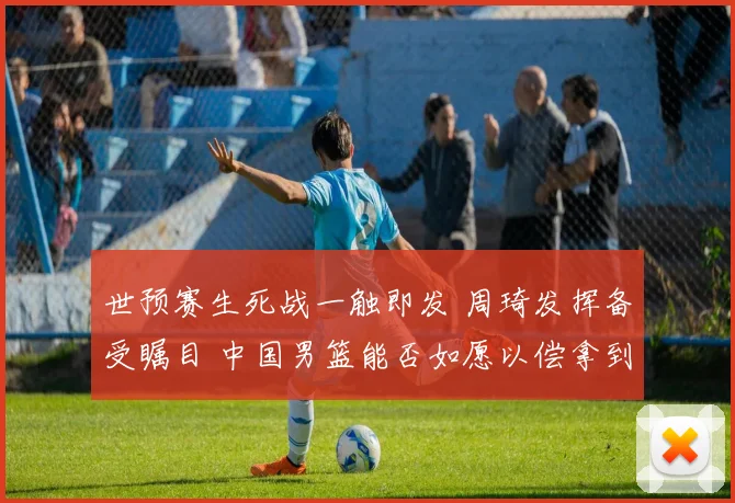 世预赛生死战一触即发 周琦发挥备受瞩目 中国男篮能否如愿以偿拿到世界杯门票