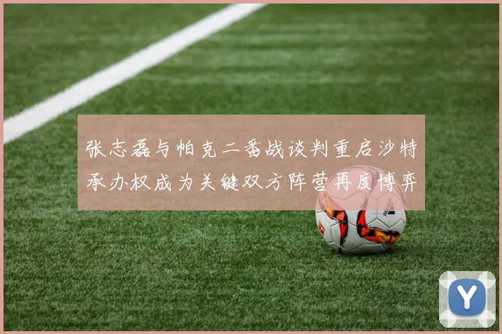 张志磊与帕克二番战谈判重启沙特承办权成为关键双方阵营再度博弈