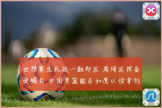 世预赛生死战一触即发 周琦发挥备受瞩目 中国男篮能否如愿以偿拿到世界杯门票