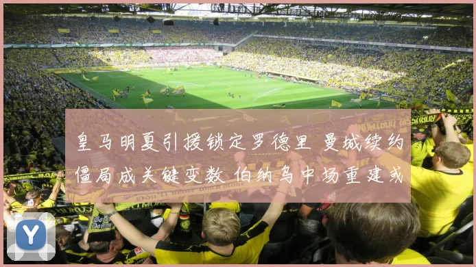 皇马明夏引援锁定罗德里 曼城续约僵局成关键变数 伯纳乌中场重建或迎新格局