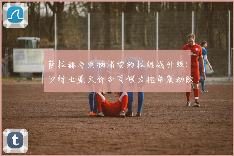 萨拉赫与利物浦续约拉锯战升级：沙特土豪天价合同倾力挖角震动欧洲足坛