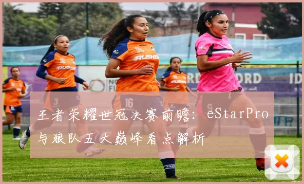 王者荣耀世冠决赛前瞻：eStarPro与狼队五大巅峰看点解析