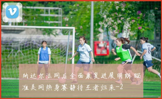 纳达尔法网后全面康复进展明朗 瞄准美网热身赛静待王者归来