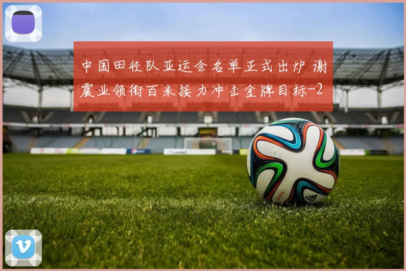 中国田径队亚运会名单正式出炉 谢震业领衔百米接力冲击金牌目标