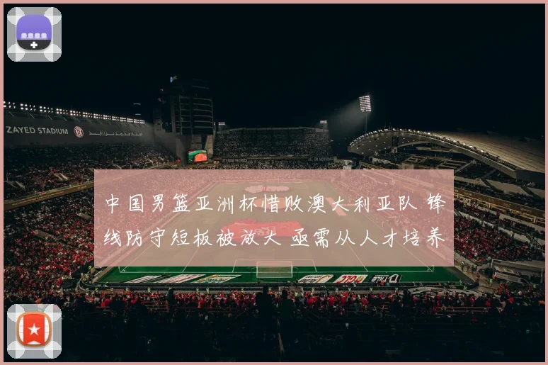 中国男篮亚洲杯惜败澳大利亚队 锋线防守短板被放大 亟需从人才培养与战术变革寻突破