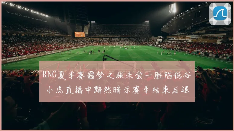 RNG夏季赛噩梦之旅未尝一胜陷低谷 小虎直播中黯然暗示赛季结束后退役告别电竞舞台