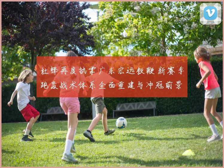 杜锋再度执掌广东宏远教鞭 新赛季跑轰战术体系全面重建与冲冠前景全方位深度解析