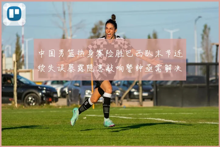 中国男篮热身赛险胜巴西队末节连续失误暴露隐患敲响警钟亟需解决