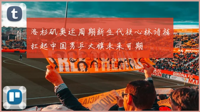 洛杉矶奥运周期新生代核心林诗栋扛起中国男乒大旗未来可期