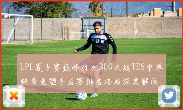LPL夏季赛巅峰对决BLG大战TES中单较量重塑季后赛排名格局深度解读