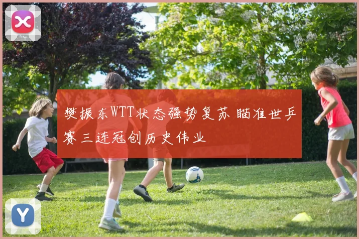 樊振东WTT状态强势复苏 瞄准世乒赛三连冠创历史伟业