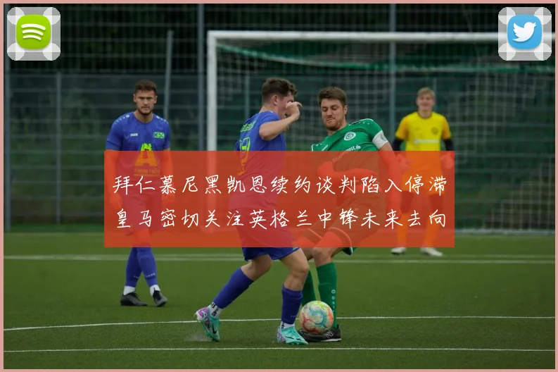 拜仁慕尼黑凯恩续约谈判陷入停滞皇马密切关注英格兰中锋未来去向