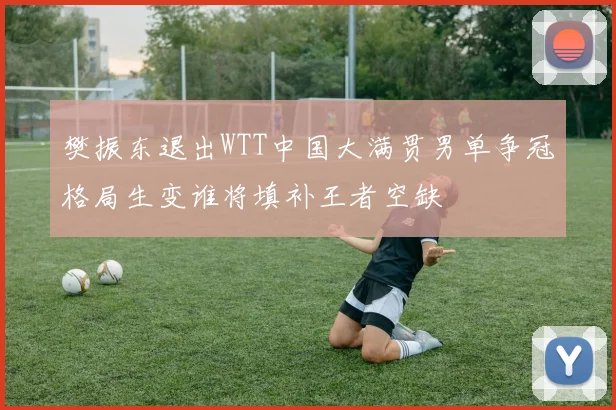 樊振东退出WTT中国大满贯男单争冠格局生变谁将填补王者空缺