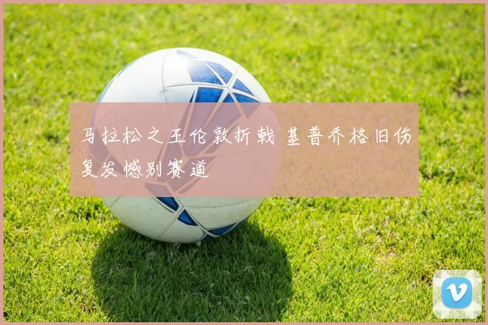 马拉松之王伦敦折戟 基普乔格旧伤复发憾别赛道