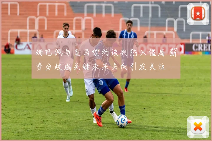 姆巴佩与皇马续约谈判陷入僵局 薪资分歧成关键未来去向引发关注