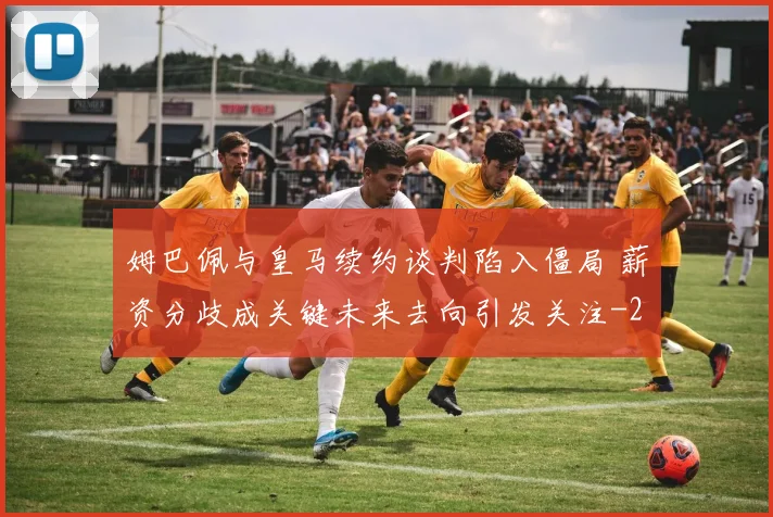 姆巴佩与皇马续约谈判陷入僵局 薪资分歧成关键未来去向引发关注
