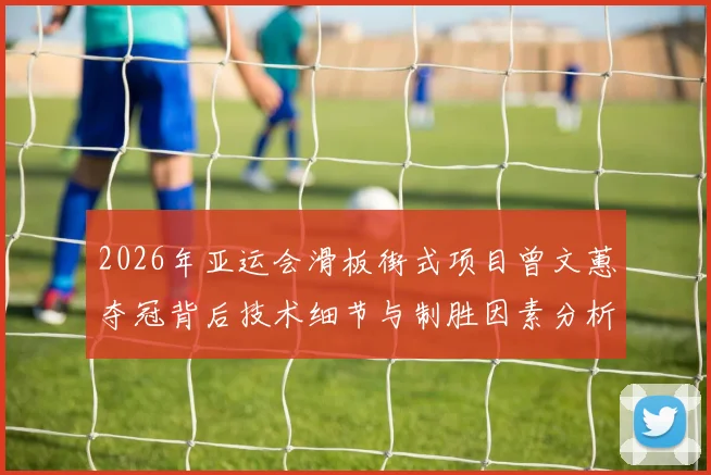 2026年亚运会滑板街式项目曾文蕙夺冠背后技术细节与制胜因素分析