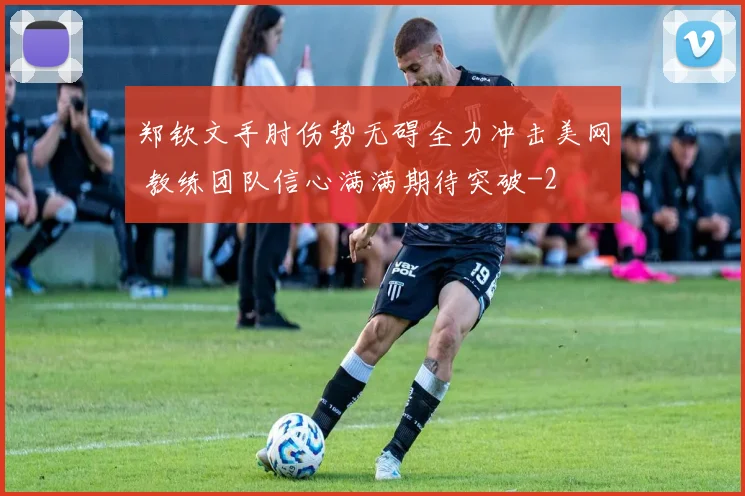 郑钦文手肘伤势无碍全力冲击美网 教练团队信心满满期待突破