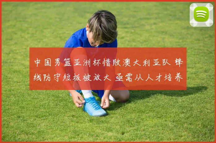 中国男篮亚洲杯惜败澳大利亚队 锋线防守短板被放大 亟需从人才培养与战术变革寻突破