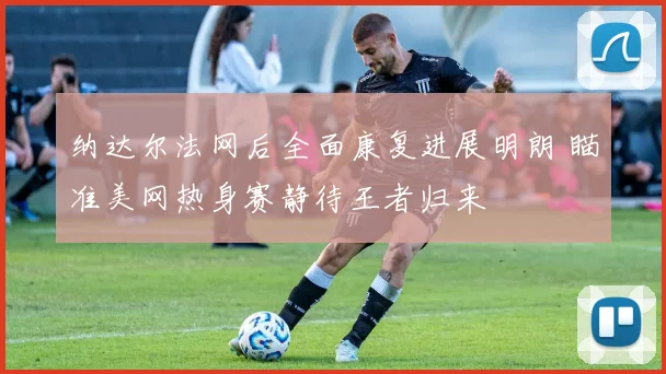 纳达尔法网后全面康复进展明朗 瞄准美网热身赛静待王者归来