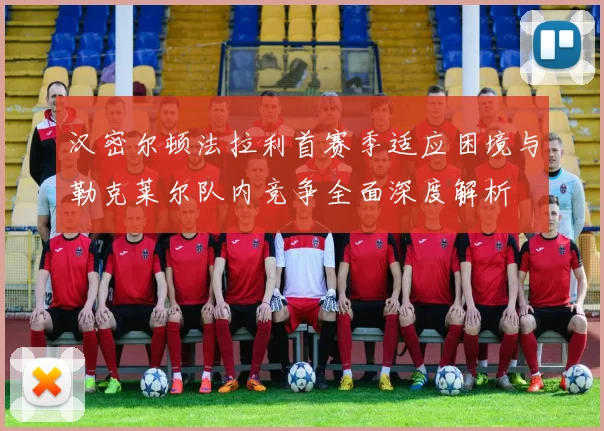 汉密尔顿法拉利首赛季适应困境与勒克莱尔队内竞争全面深度解析