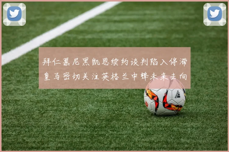 拜仁慕尼黑凯恩续约谈判陷入停滞皇马密切关注英格兰中锋未来去向