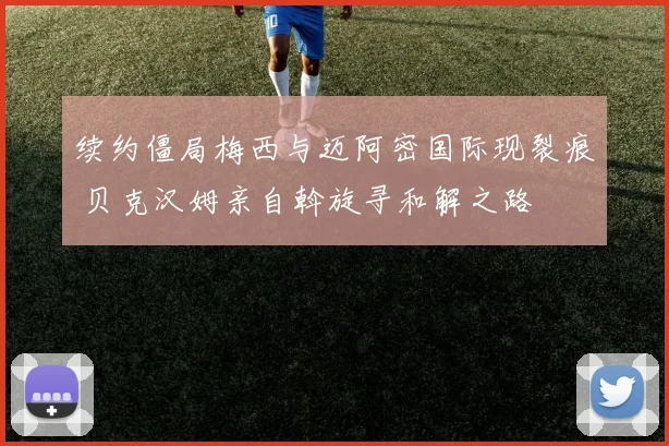 续约僵局梅西与迈阿密国际现裂痕 贝克汉姆亲自斡旋寻和解之路