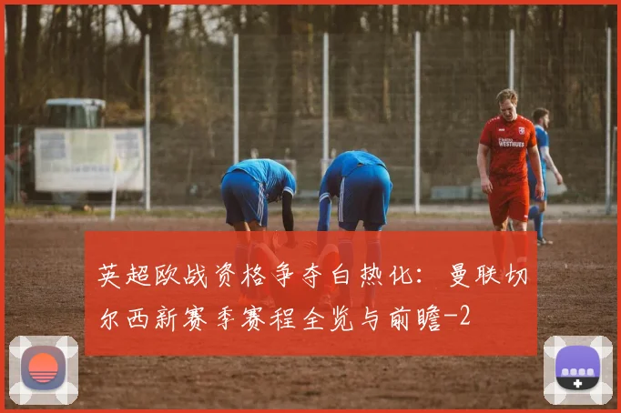 英超欧战资格争夺白热化:曼联切尔西新赛季赛程全览与前瞻