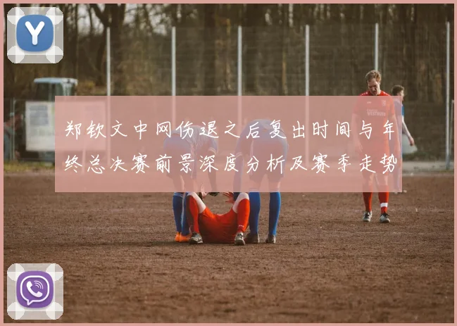 郑钦文中网伤退之后复出时间与年终总决赛前景深度分析及赛季走势