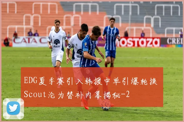 EDG夏季赛引入韩援中单引爆轮换 Scout沦为替补内幕揭秘