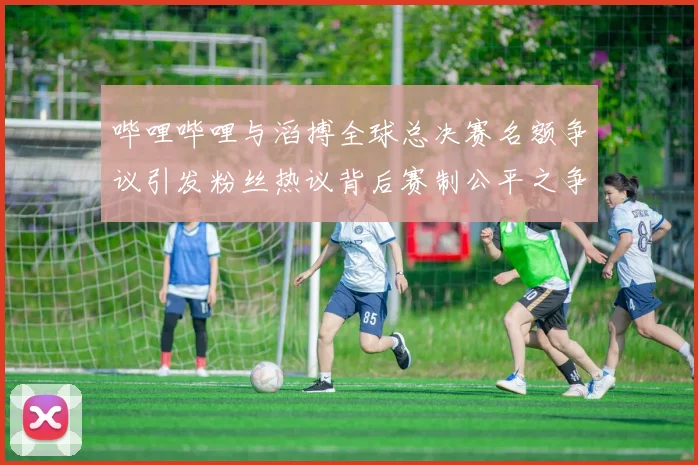 哔哩哔哩与滔搏全球总决赛名额争议引发粉丝热议背后赛制公平之争
