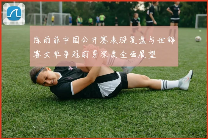陈雨菲中国公开赛表现复盘与世锦赛女单争冠前景深度全面展望