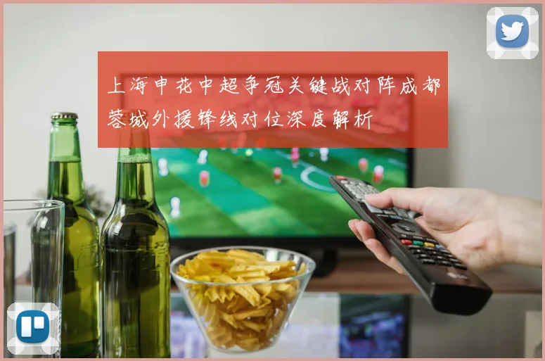 上海申花中超争冠关键战对阵成都蓉城外援锋线对位深度解析