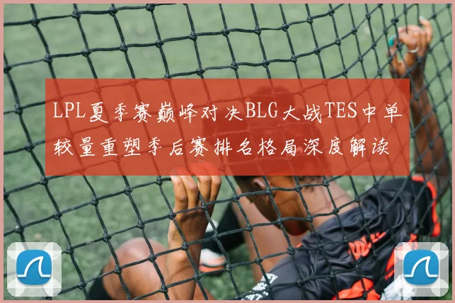 LPL夏季赛巅峰对决BLG大战TES中单较量重塑季后赛排名格局深度解读