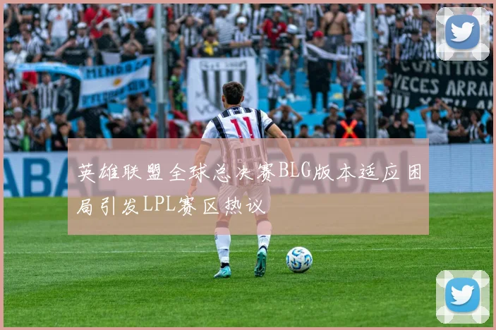 英雄联盟全球总决赛BLG版本适应困局引发LPL赛区热议