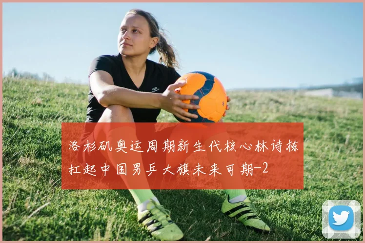 洛杉矶奥运周期新生代核心林诗栋扛起中国男乒大旗未来可期