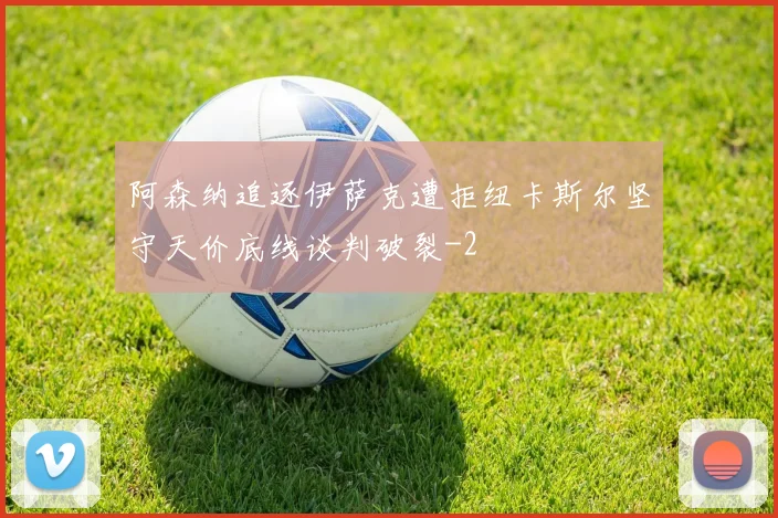 阿森纳追逐伊萨克遭拒纽卡斯尔坚守天价底线谈判破裂