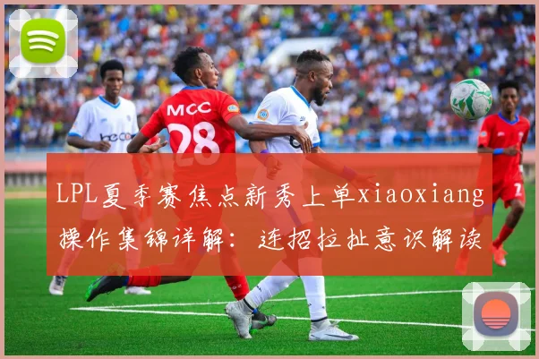 LPL夏季赛焦点新秀上单xiaoxiang操作集锦详解：连招拉扯意识解读与未来潜力深度评估
