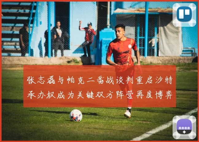 张志磊与帕克二番战谈判重启沙特承办权成为关键双方阵营再度博弈